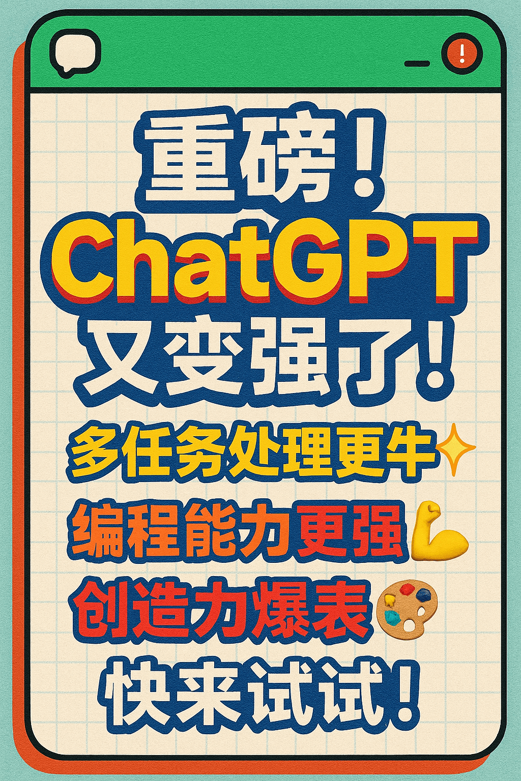 画图:画一个小红书封面。
要求:
有足够的吸引力吸引用户点击;
字体醒目,选择有个性的字体;
文字大小按重要度分级,体现文案的逻辑结构;
标题是普通文字的至少2倍;
文字段落之间留白。
只对要强调的文字用醒目色吸引用户注意;
背景使用吸引眼球的图案(包括不限于纸张,记事本,微信聊天窗口,选择一种)
使用合适的图标或图片增加视觉层次,但要减少干扰。
文案:重磅!ChatGPT又变强了!
多任务处理更牛✨
编程能力更强💪
创造力爆表🎨
快来试试!
图像9:16比例